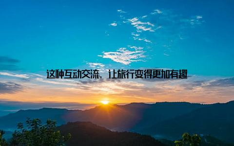 这种互动交流, 让旅行变得更加有趣