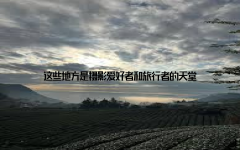 这些地方是摄影爱好者和旅行者的天堂